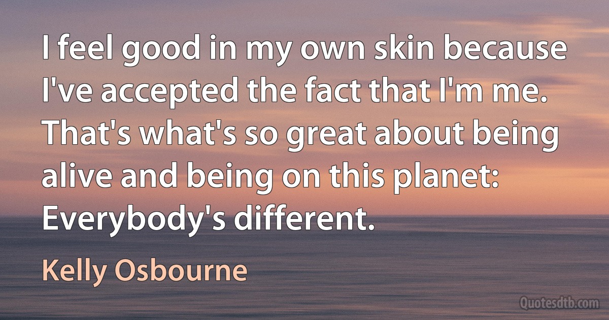 I feel good in my own skin because I've accepted the fact that I'm me. That's what's so great about being alive and being on this planet: Everybody's different. (Kelly Osbourne)