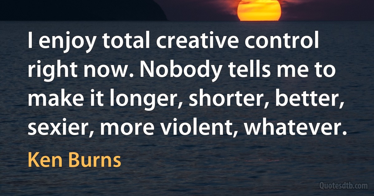 I enjoy total creative control right now. Nobody tells me to make it longer, shorter, better, sexier, more violent, whatever. (Ken Burns)