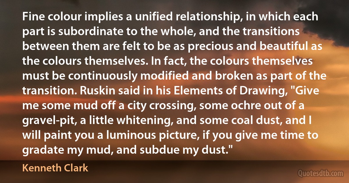 Fine colour implies a unified relationship, in which each part is subordinate to the whole, and the transitions between them are felt to be as precious and beautiful as the colours themselves. In fact, the colours themselves must be continuously modified and broken as part of the transition. Ruskin said in his Elements of Drawing, "Give me some mud off a city crossing, some ochre out of a gravel-pit, a little whitening, and some coal dust, and I will paint you a luminous picture, if you give me time to gradate my mud, and subdue my dust." (Kenneth Clark)