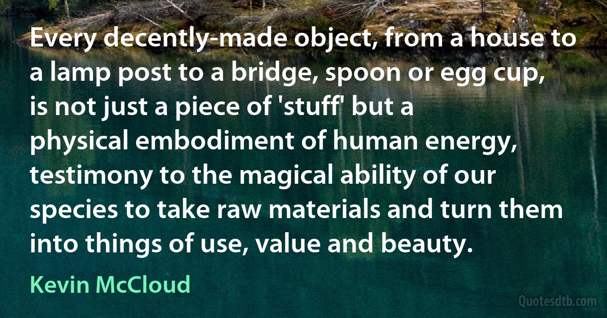 Every decently-made object, from a house to a lamp post to a bridge, spoon or egg cup, is not just a piece of 'stuff' but a physical embodiment of human energy, testimony to the magical ability of our species to take raw materials and turn them into things of use, value and beauty. (Kevin McCloud)