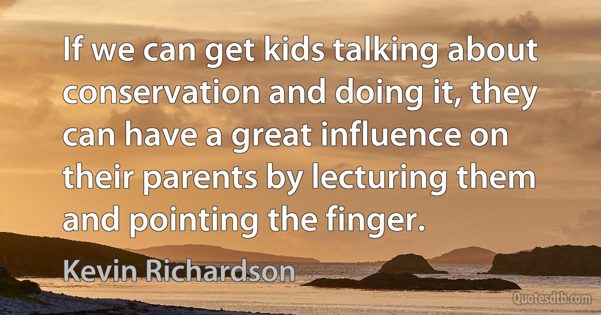 If we can get kids talking about conservation and doing it, they can have a great influence on their parents by lecturing them and pointing the finger. (Kevin Richardson)