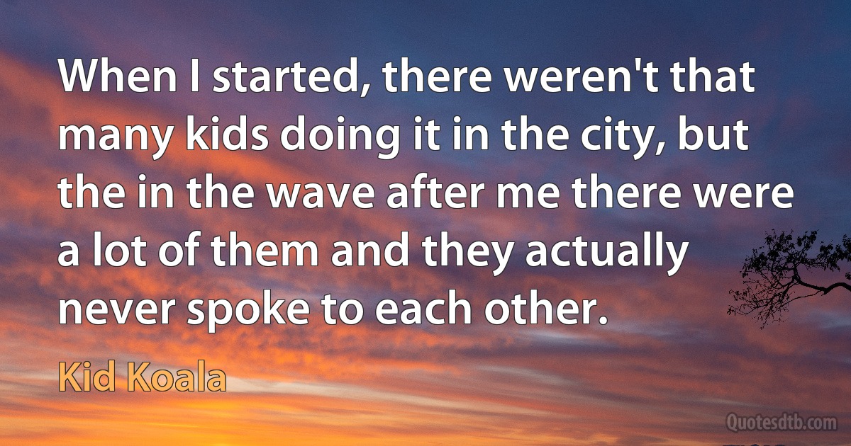 When I started, there weren't that many kids doing it in the city, but the in the wave after me there were a lot of them and they actually never spoke to each other. (Kid Koala)