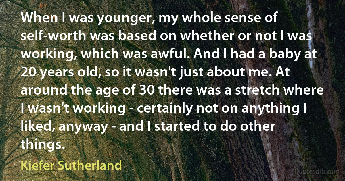 When I was younger, my whole sense of self-worth was based on whether or not I was working, which was awful. And I had a baby at 20 years old, so it wasn't just about me. At around the age of 30 there was a stretch where I wasn't working - certainly not on anything I liked, anyway - and I started to do other things. (Kiefer Sutherland)