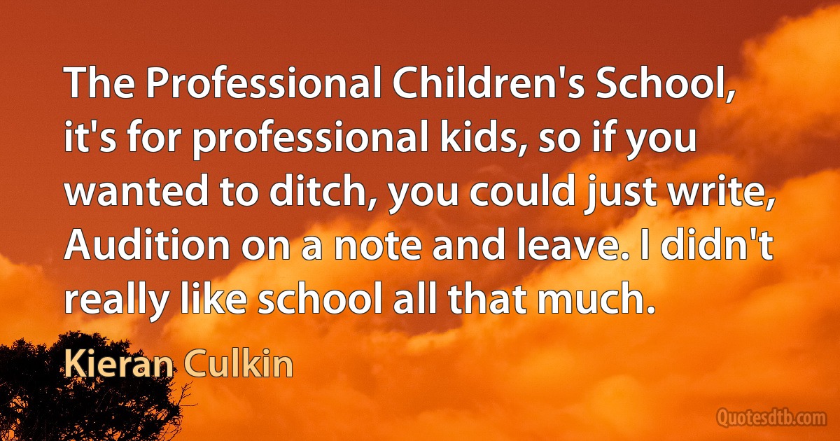 The Professional Children's School, it's for professional kids, so if you wanted to ditch, you could just write, Audition on a note and leave. I didn't really like school all that much. (Kieran Culkin)