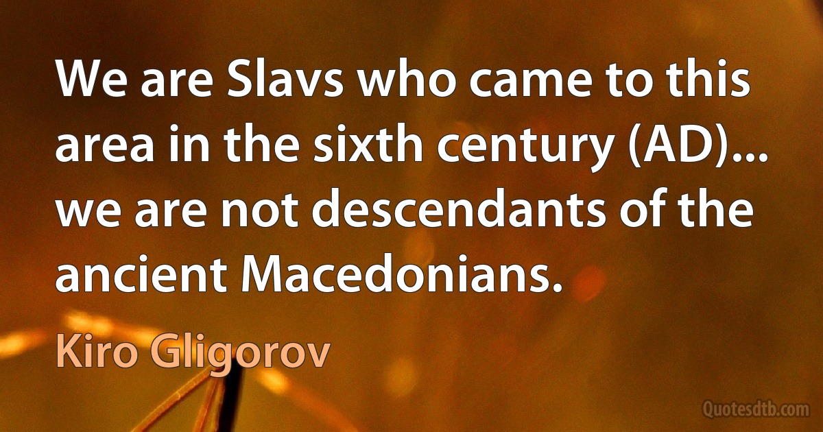 We are Slavs who came to this area in the sixth century (AD)... we are not descendants of the ancient Macedonians. (Kiro Gligorov)