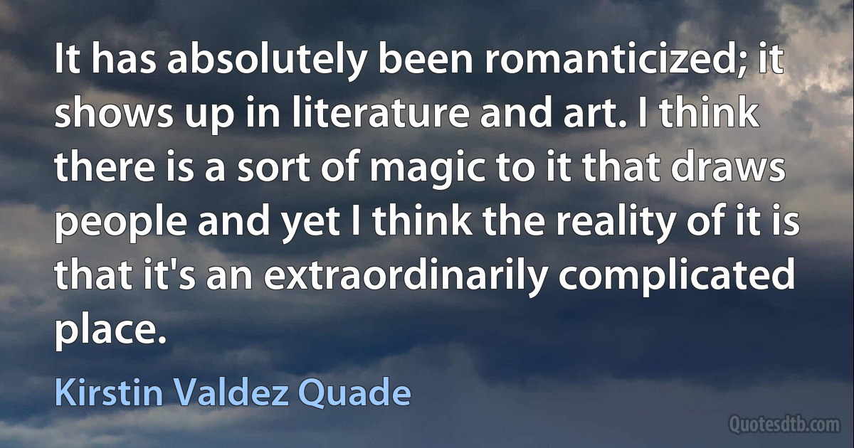 It has absolutely been romanticized; it shows up in literature and art. I think there is a sort of magic to it that draws people and yet I think the reality of it is that it's an extraordinarily complicated place. (Kirstin Valdez Quade)