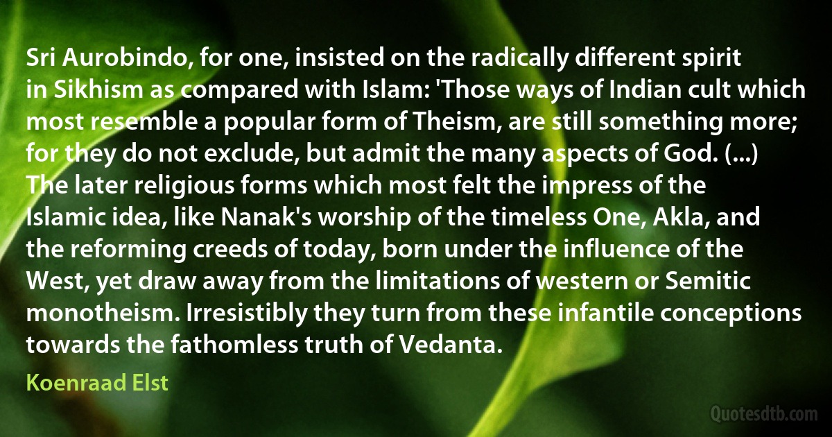 Sri Aurobindo, for one, insisted on the radically different spirit in Sikhism as compared with Islam: 'Those ways of Indian cult which most resemble a popular form of Theism, are still something more; for they do not exclude, but admit the many aspects of God. (...) The later religious forms which most felt the impress of the Islamic idea, like Nanak's worship of the timeless One, Akla, and the reforming creeds of today, born under the influence of the West, yet draw away from the limitations of western or Semitic monotheism. Irresistibly they turn from these infantile conceptions towards the fathomless truth of Vedanta. (Koenraad Elst)