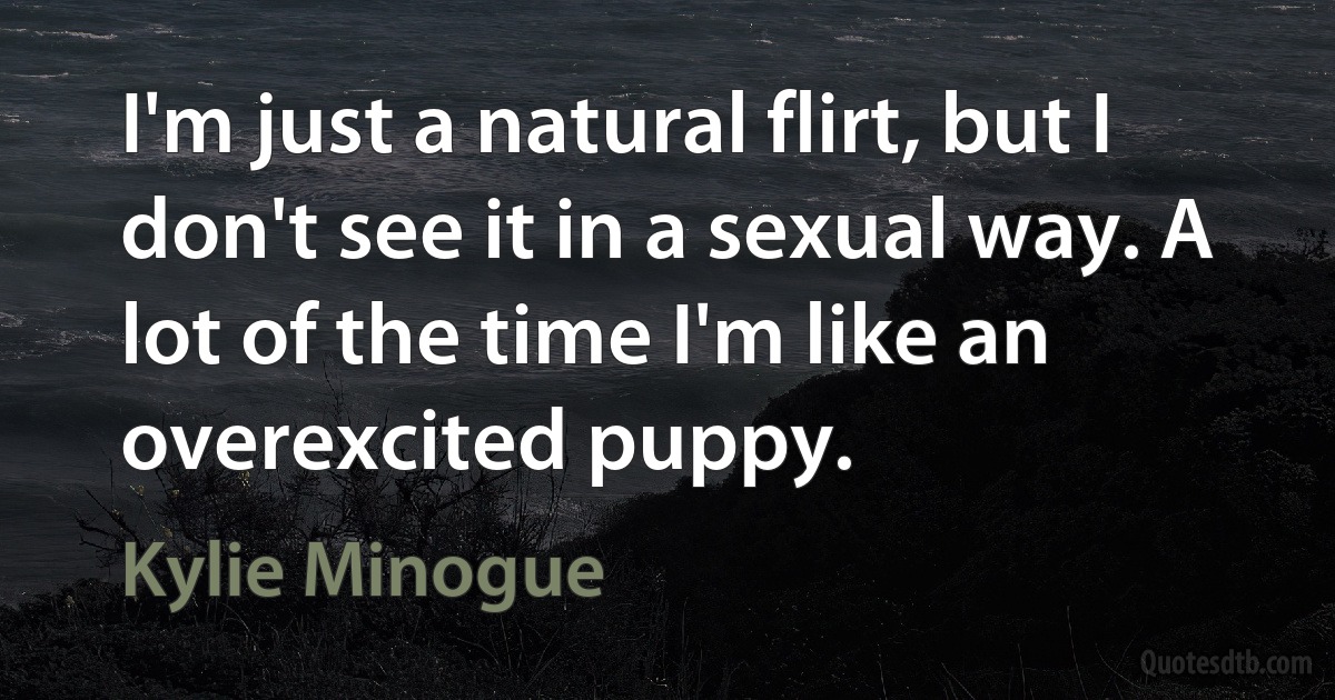 I'm just a natural flirt, but I don't see it in a sexual way. A lot of the time I'm like an overexcited puppy. (Kylie Minogue)