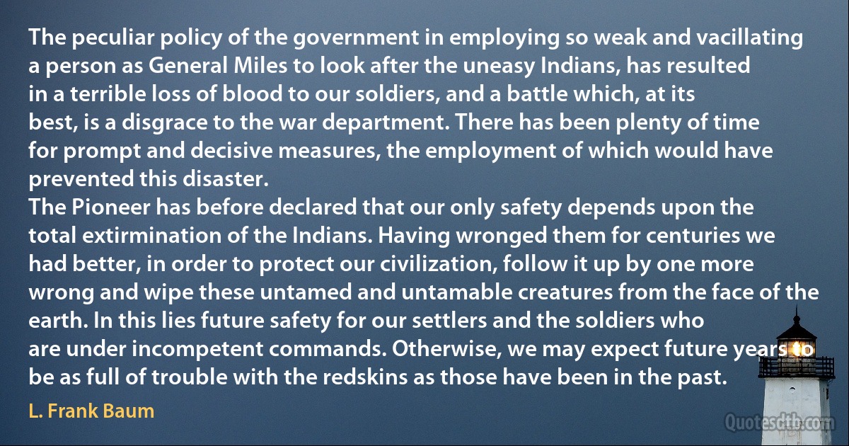 The peculiar policy of the government in employing so weak and vacillating a person as General Miles to look after the uneasy Indians, has resulted in a terrible loss of blood to our soldiers, and a battle which, at its best, is a disgrace to the war department. There has been plenty of time for prompt and decisive measures, the employment of which would have prevented this disaster.
The Pioneer has before declared that our only safety depends upon the total extirmination of the Indians. Having wronged them for centuries we had better, in order to protect our civilization, follow it up by one more wrong and wipe these untamed and untamable creatures from the face of the earth. In this lies future safety for our settlers and the soldiers who are under incompetent commands. Otherwise, we may expect future years to be as full of trouble with the redskins as those have been in the past. (L. Frank Baum)