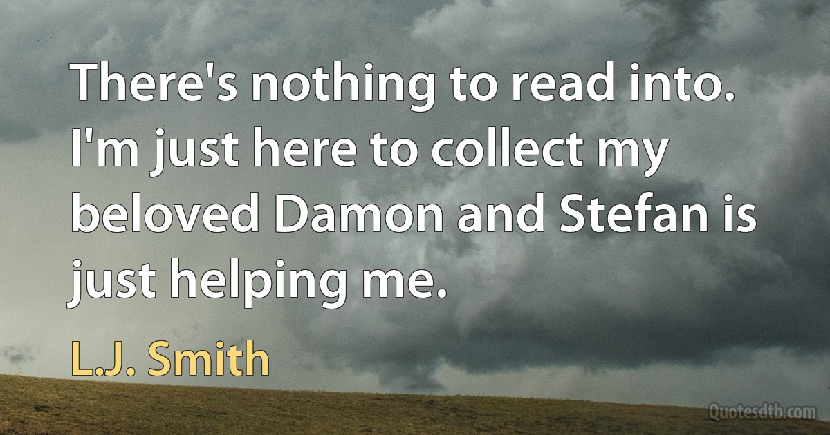 There's nothing to read into. I'm just here to collect my beloved Damon and Stefan is just helping me. (L.J. Smith)