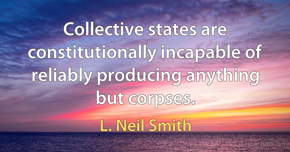 Collective states are constitutionally incapable of reliably producing anything but corpses. (L. Neil Smith)