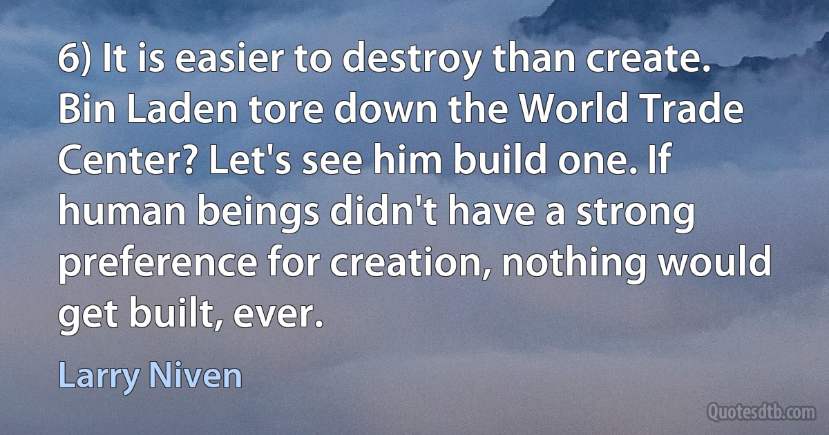 6) It is easier to destroy than create.
Bin Laden tore down the World Trade Center? Let's see him build one. If human beings didn't have a strong preference for creation, nothing would get built, ever. (Larry Niven)