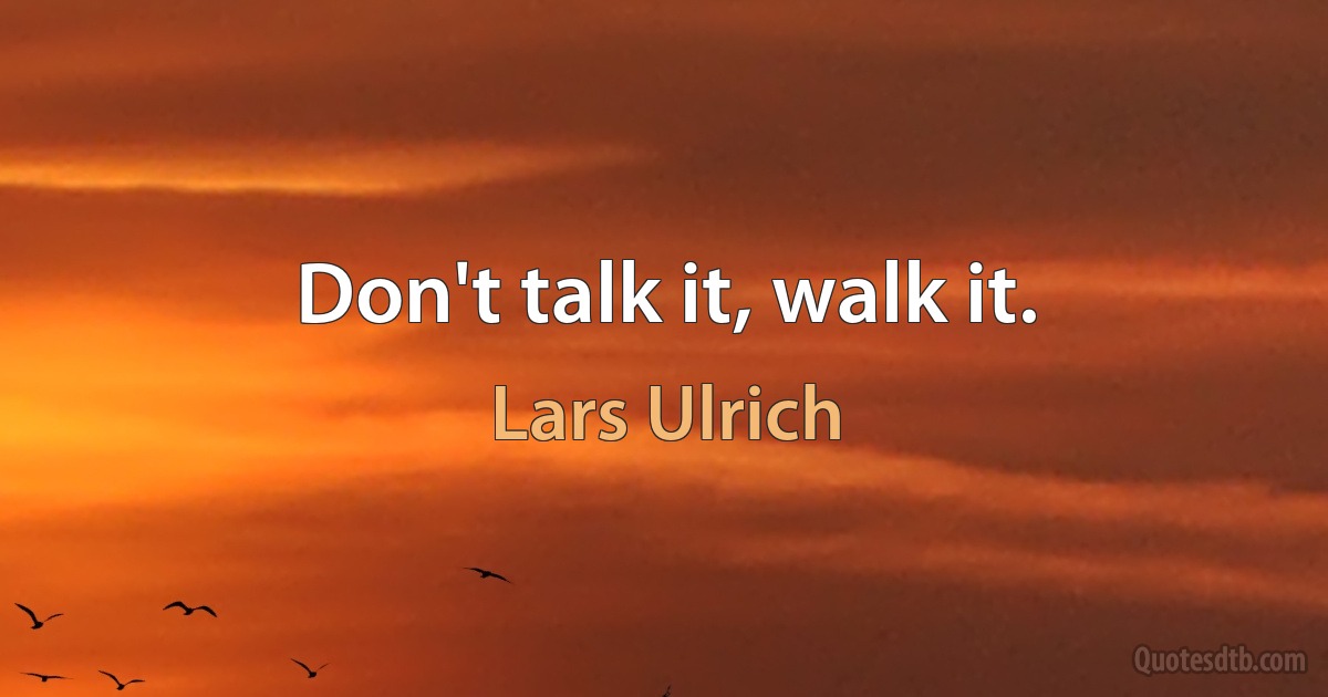 Don't talk it, walk it. (Lars Ulrich)