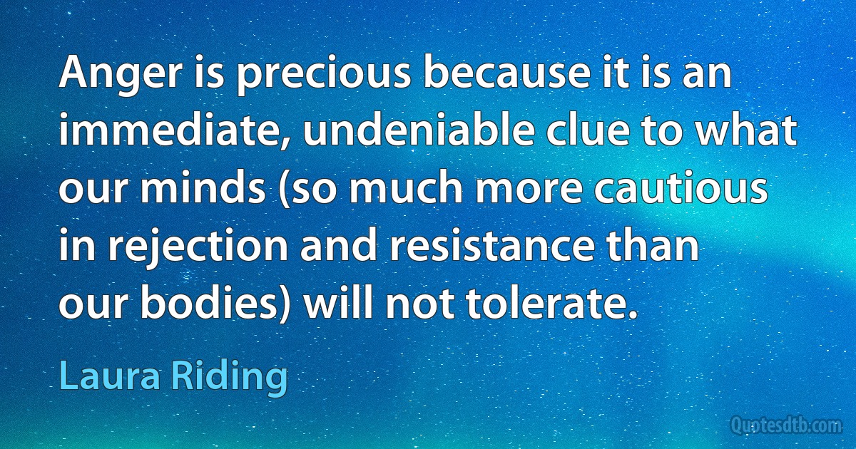 Anger is precious because it is an immediate, undeniable clue to what our minds (so much more cautious in rejection and resistance than our bodies) will not tolerate. (Laura Riding)