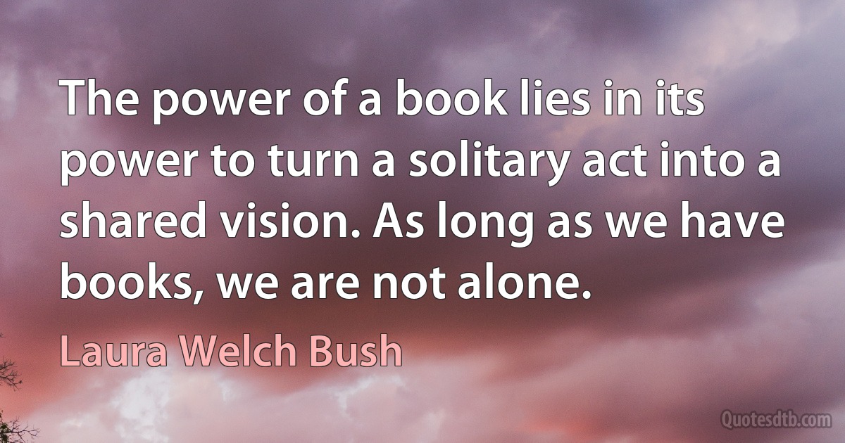 The power of a book lies in its power to turn a solitary act into a shared vision. As long as we have books, we are not alone. (Laura Welch Bush)