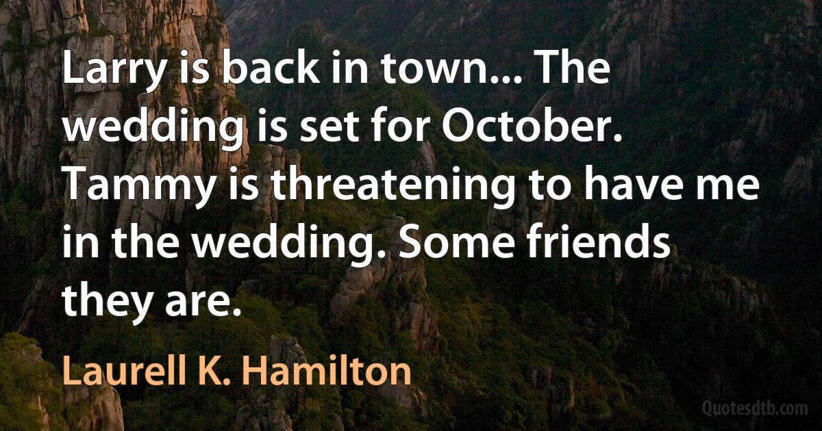 Larry is back in town... The wedding is set for October. Tammy is threatening to have me in the wedding. Some friends they are. (Laurell K. Hamilton)