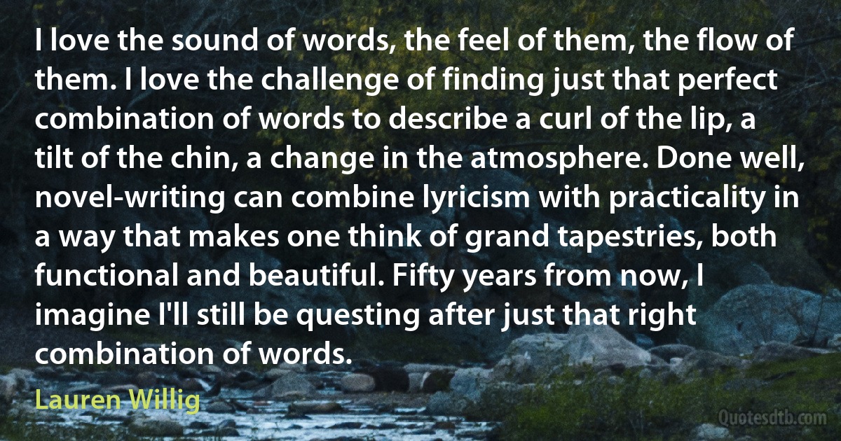 I love the sound of words, the feel of them, the flow of them. I love the challenge of finding just that perfect combination of words to describe a curl of the lip, a tilt of the chin, a change in the atmosphere. Done well, novel-writing can combine lyricism with practicality in a way that makes one think of grand tapestries, both functional and beautiful. Fifty years from now, I imagine I'll still be questing after just that right combination of words. (Lauren Willig)