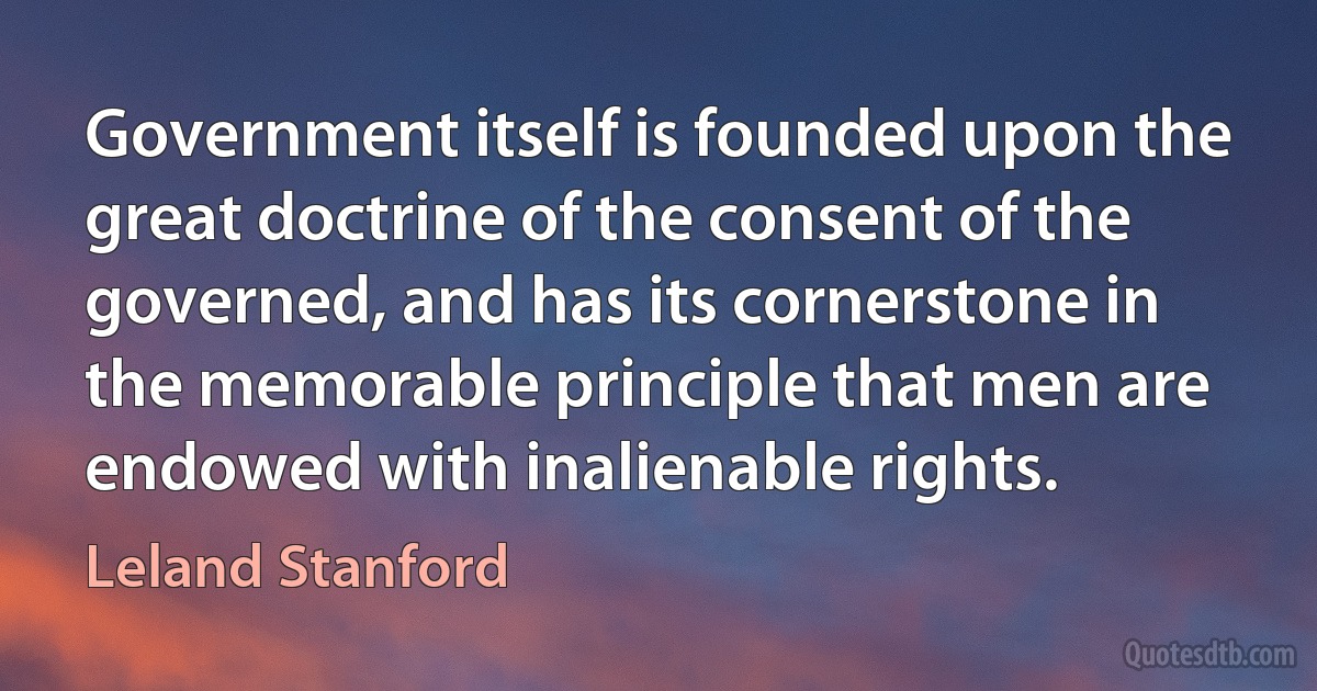 Government itself is founded upon the great doctrine of the consent of the governed, and has its cornerstone in the memorable principle that men are endowed with inalienable rights. (Leland Stanford)