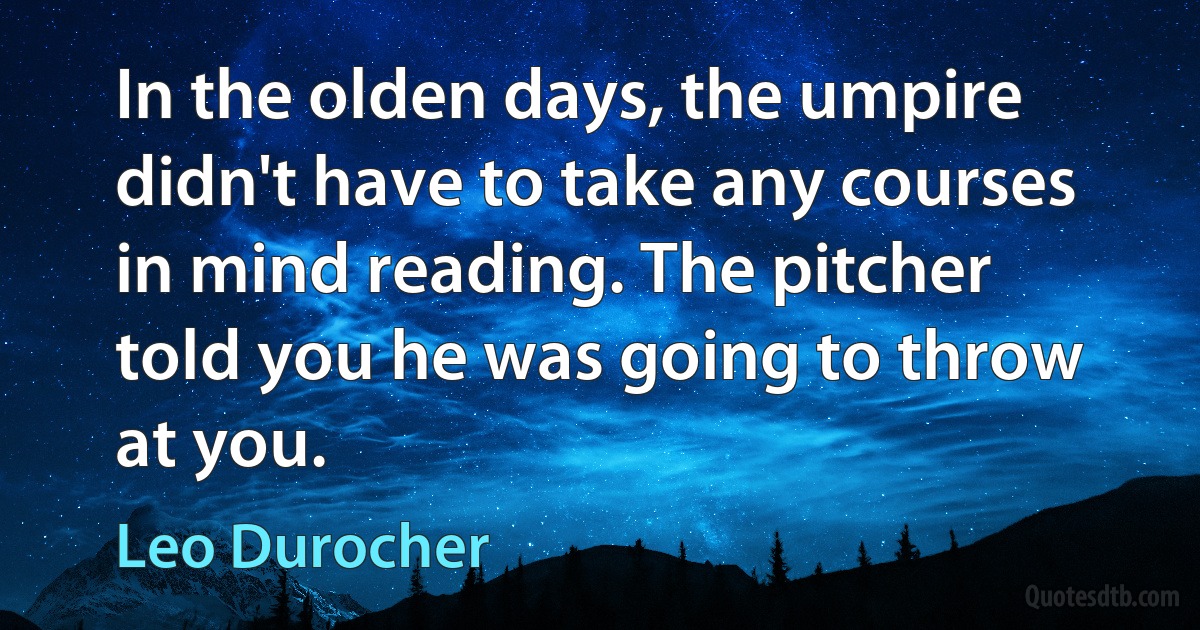 In the olden days, the umpire didn't have to take any courses in mind reading. The pitcher told you he was going to throw at you. (Leo Durocher)