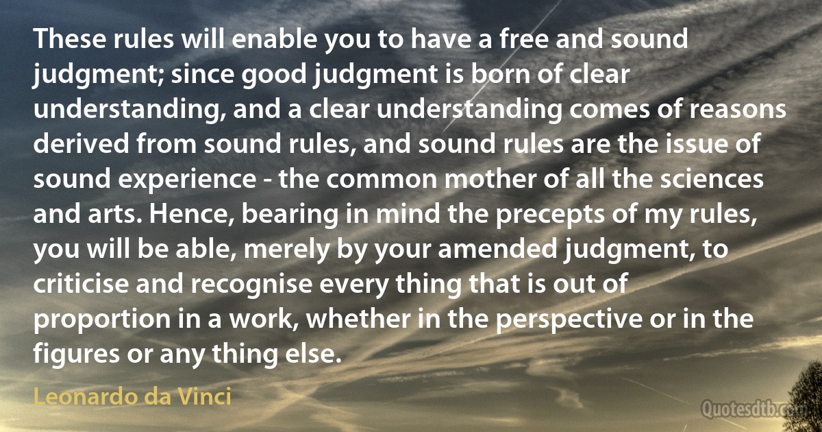 These rules will enable you to have a free and sound judgment; since good judgment is born of clear understanding, and a clear understanding comes of reasons derived from sound rules, and sound rules are the issue of sound experience - the common mother of all the sciences and arts. Hence, bearing in mind the precepts of my rules, you will be able, merely by your amended judgment, to criticise and recognise every thing that is out of proportion in a work, whether in the perspective or in the figures or any thing else. (Leonardo da Vinci)