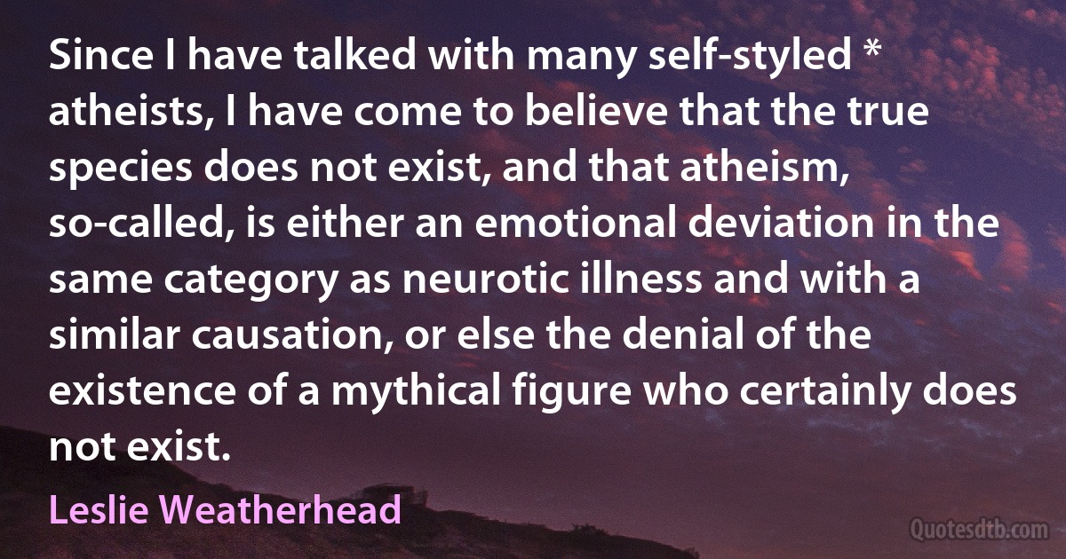 Since I have talked with many self-styled * atheists, I have come to believe that the true species does not exist, and that atheism, so-called, is either an emotional deviation in the same category as neurotic illness and with a similar causation, or else the denial of the existence of a mythical figure who certainly does not exist. (Leslie Weatherhead)