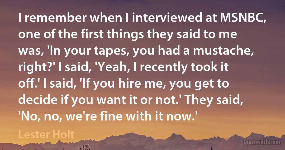 I remember when I interviewed at MSNBC, one of the first things they said to me was, 'In your tapes, you had a mustache, right?' I said, 'Yeah, I recently took it off.' I said, 'If you hire me, you get to decide if you want it or not.' They said, 'No, no, we're fine with it now.' (Lester Holt)