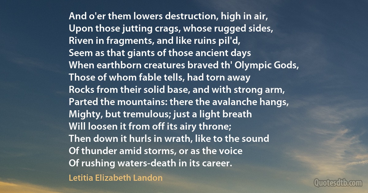 And o'er them lowers destruction, high in air,
Upon those jutting crags, whose rugged sides,
Riven in fragments, and like ruins pil'd,
Seem as that giants of those ancient days
When earthborn creatures braved th' Olympic Gods,
Those of whom fable tells, had torn away
Rocks from their solid base, and with strong arm,
Parted the mountains: there the avalanche hangs,
Mighty, but tremulous; just a light breath
Will loosen it from off its airy throne;
Then down it hurls in wrath, like to the sound
Of thunder amid storms, or as the voice
Of rushing waters-death in its career. (Letitia Elizabeth Landon)