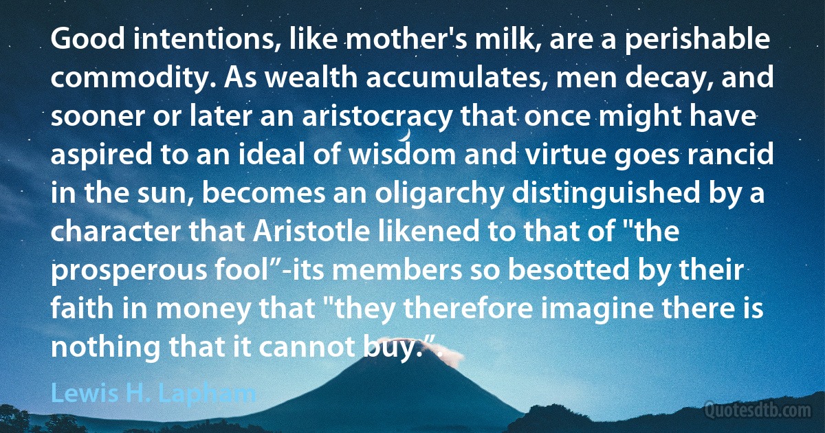 Good intentions, like mother's milk, are a perishable commodity. As wealth accumulates, men decay, and sooner or later an aristocracy that once might have aspired to an ideal of wisdom and virtue goes rancid in the sun, becomes an oligarchy distinguished by a character that Aristotle likened to that of "the prosperous fool”-its members so besotted by their faith in money that "they therefore imagine there is nothing that it cannot buy.”. (Lewis H. Lapham)