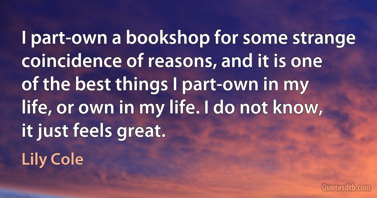 I part-own a bookshop for some strange coincidence of reasons, and it is one of the best things I part-own in my life, or own in my life. I do not know, it just feels great. (Lily Cole)