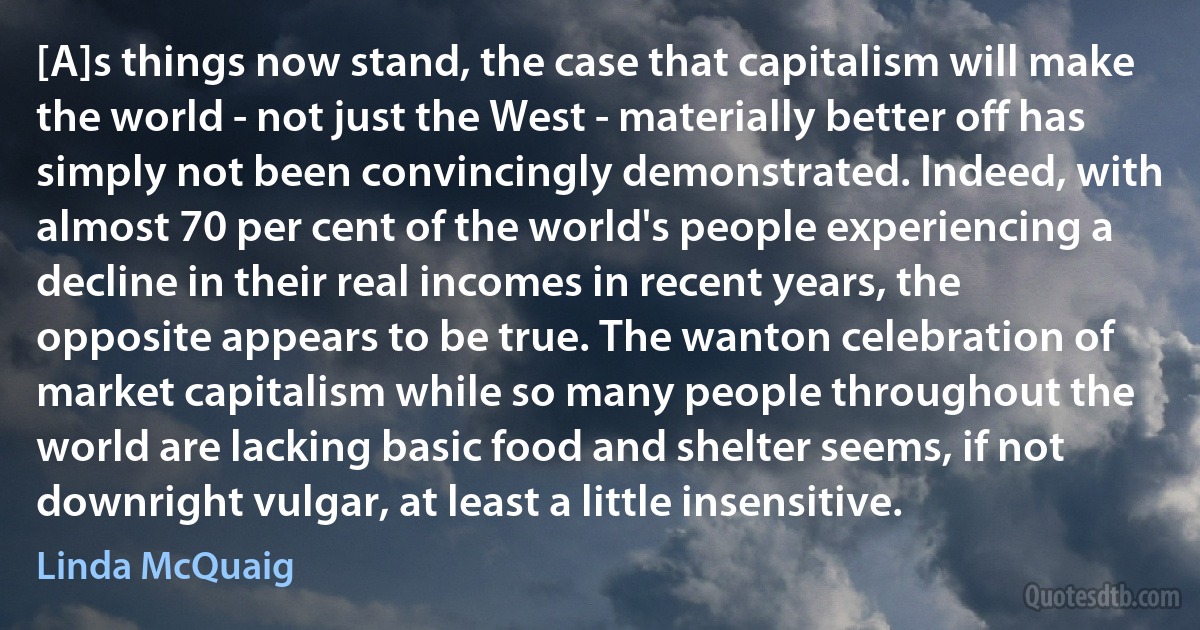 [A]s things now stand, the case that capitalism will make the world - not just the West - materially better off has simply not been convincingly demonstrated. Indeed, with almost 70 per cent of the world's people experiencing a decline in their real incomes in recent years, the opposite appears to be true. The wanton celebration of market capitalism while so many people throughout the world are lacking basic food and shelter seems, if not downright vulgar, at least a little insensitive. (Linda McQuaig)