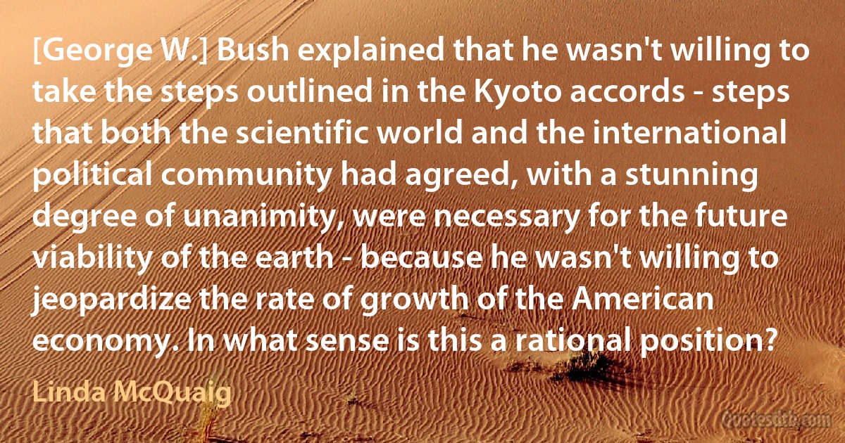 [George W.] Bush explained that he wasn't willing to take the steps outlined in the Kyoto accords - steps that both the scientific world and the international political community had agreed, with a stunning degree of unanimity, were necessary for the future viability of the earth - because he wasn't willing to jeopardize the rate of growth of the American economy. In what sense is this a rational position? (Linda McQuaig)