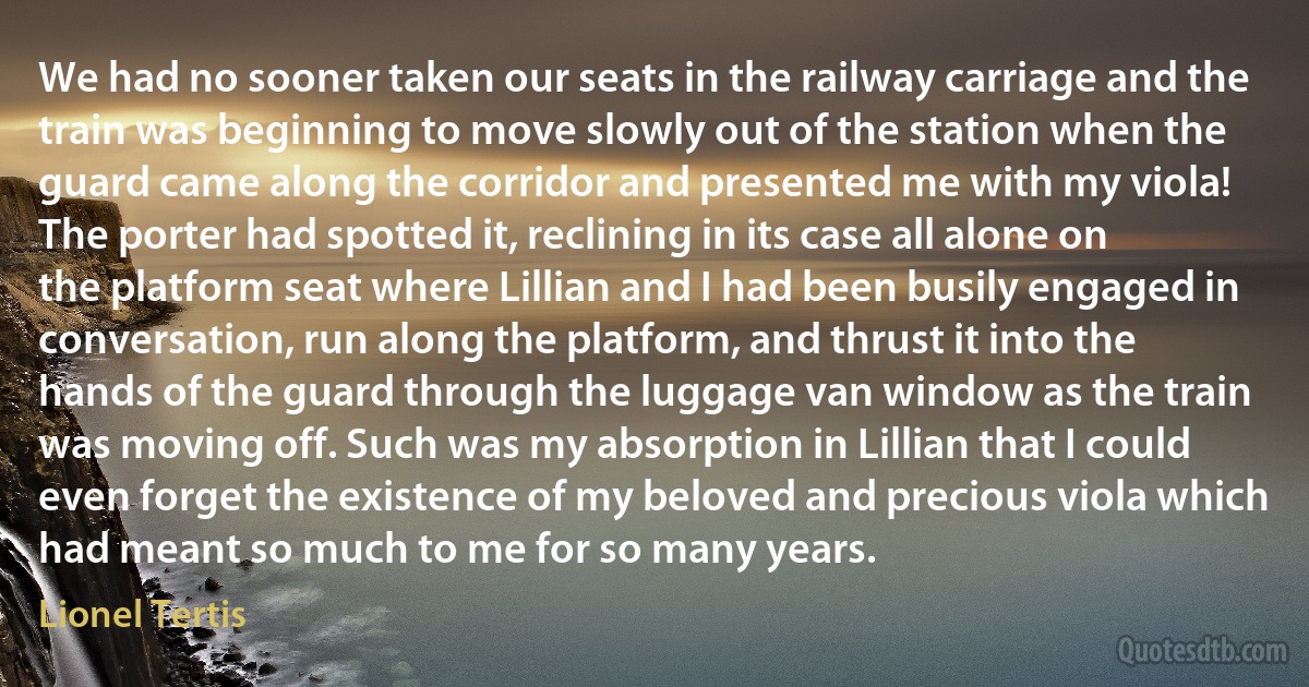 We had no sooner taken our seats in the railway carriage and the train was beginning to move slowly out of the station when the guard came along the corridor and presented me with my viola! The porter had spotted it, reclining in its case all alone on the platform seat where Lillian and I had been busily engaged in conversation, run along the platform, and thrust it into the hands of the guard through the luggage van window as the train was moving off. Such was my absorption in Lillian that I could even forget the existence of my beloved and precious viola which had meant so much to me for so many years. (Lionel Tertis)