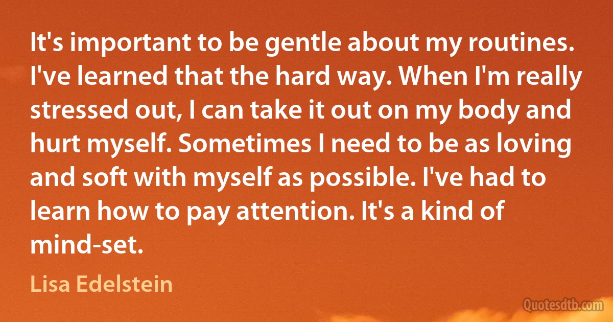 It's important to be gentle about my routines. I've learned that the hard way. When I'm really stressed out, I can take it out on my body and hurt myself. Sometimes I need to be as loving and soft with myself as possible. I've had to learn how to pay attention. It's a kind of mind-set. (Lisa Edelstein)