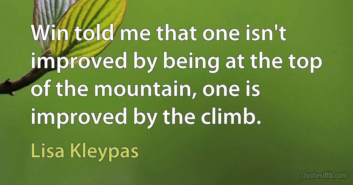 Win told me that one isn't improved by being at the top of the mountain, one is improved by the climb. (Lisa Kleypas)