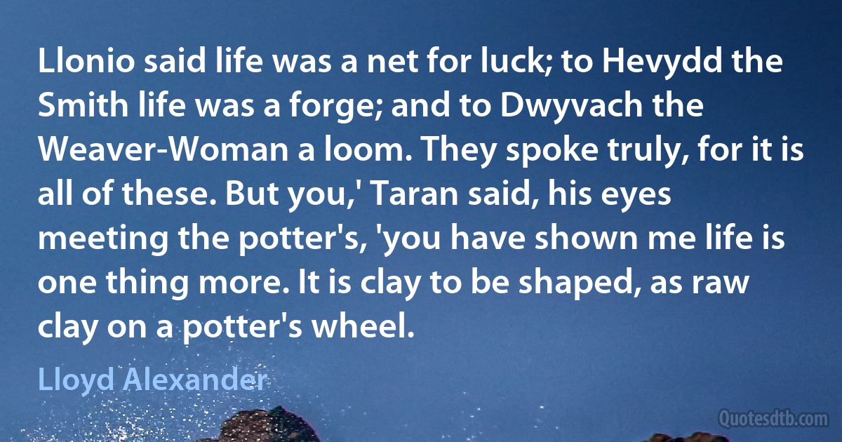 Llonio said life was a net for luck; to Hevydd the Smith life was a forge; and to Dwyvach the Weaver-Woman a loom. They spoke truly, for it is all of these. But you,' Taran said, his eyes meeting the potter's, 'you have shown me life is one thing more. It is clay to be shaped, as raw clay on a potter's wheel. (Lloyd Alexander)