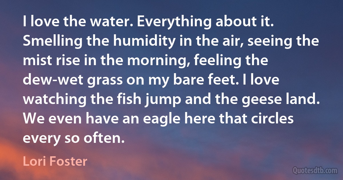 I love the water. Everything about it. Smelling the humidity in the air, seeing the mist rise in the morning, feeling the dew-wet grass on my bare feet. I love watching the fish jump and the geese land. We even have an eagle here that circles every so often. (Lori Foster)