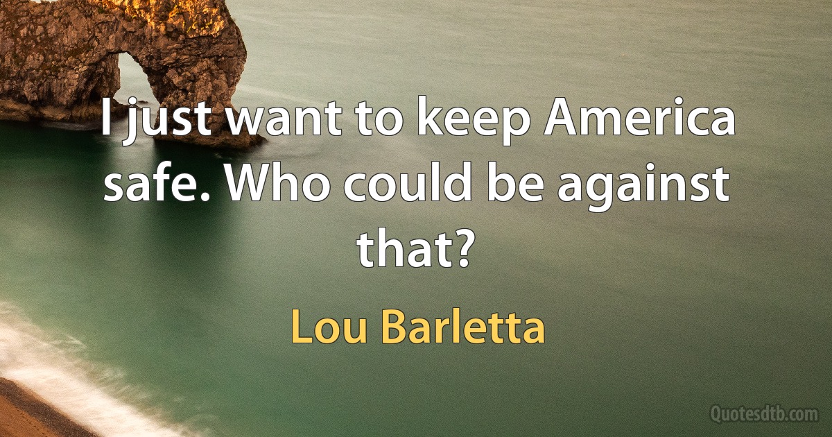 I just want to keep America safe. Who could be against that? (Lou Barletta)