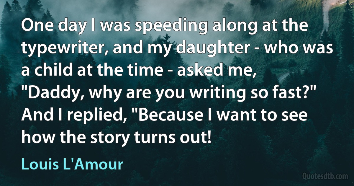 One day I was speeding along at the typewriter, and my daughter - who was a child at the time - asked me, "Daddy, why are you writing so fast?" And I replied, "Because I want to see how the story turns out! (Louis L'Amour)