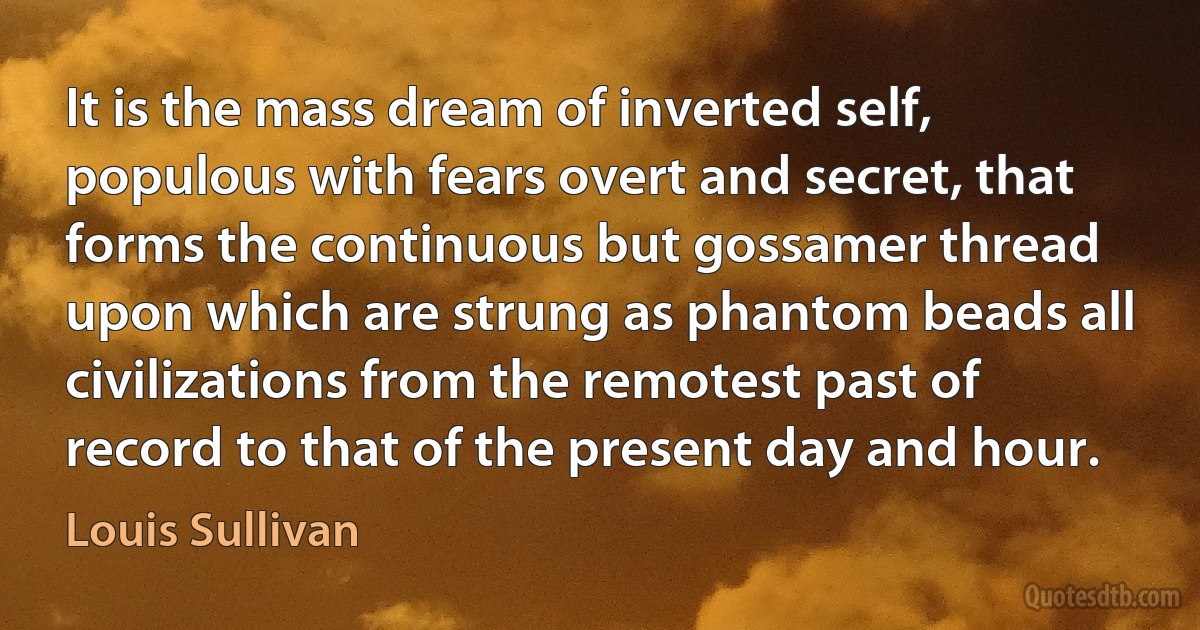 It is the mass dream of inverted self, populous with fears overt and secret, that forms the continuous but gossamer thread upon which are strung as phantom beads all civilizations from the remotest past of record to that of the present day and hour. (Louis Sullivan)