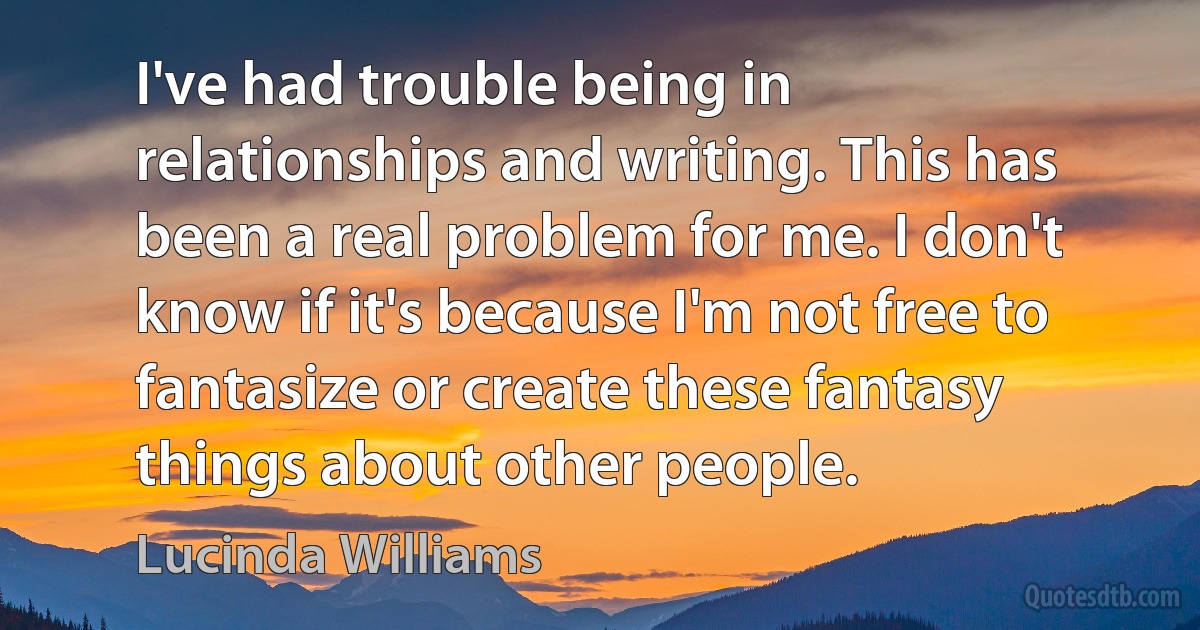 I've had trouble being in relationships and writing. This has been a real problem for me. I don't know if it's because I'm not free to fantasize or create these fantasy things about other people. (Lucinda Williams)