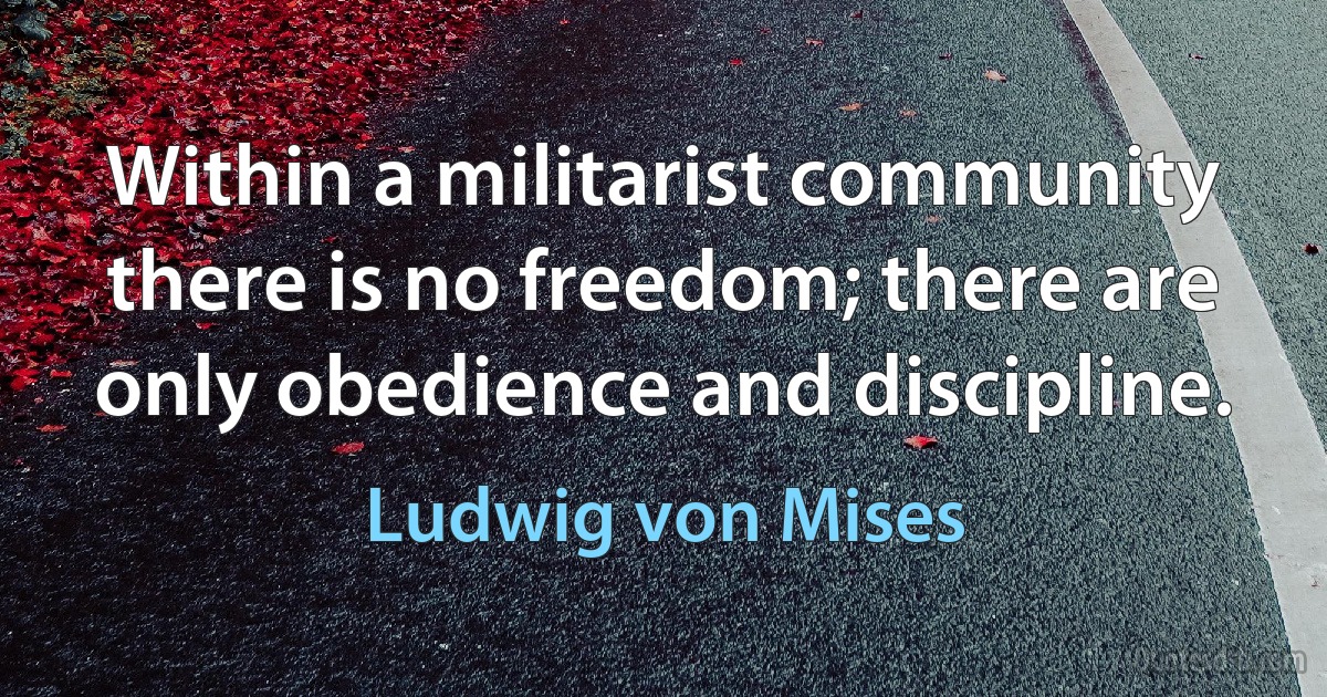 Within a militarist community there is no freedom; there are only obedience and discipline. (Ludwig von Mises)