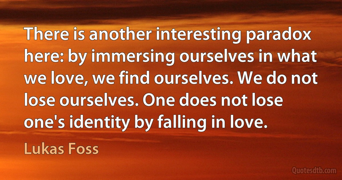 There is another interesting paradox here: by immersing ourselves in what we love, we find ourselves. We do not lose ourselves. One does not lose one's identity by falling in love. (Lukas Foss)