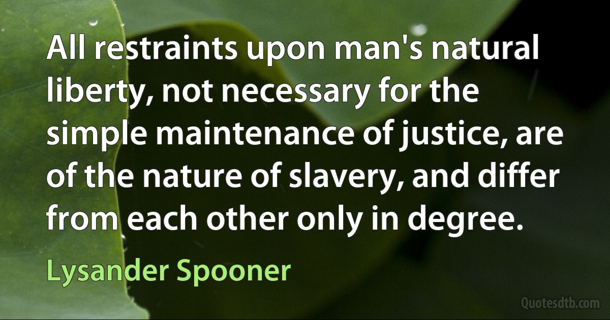 All restraints upon man's natural liberty, not necessary for the simple maintenance of justice, are of the nature of slavery, and differ from each other only in degree. (Lysander Spooner)