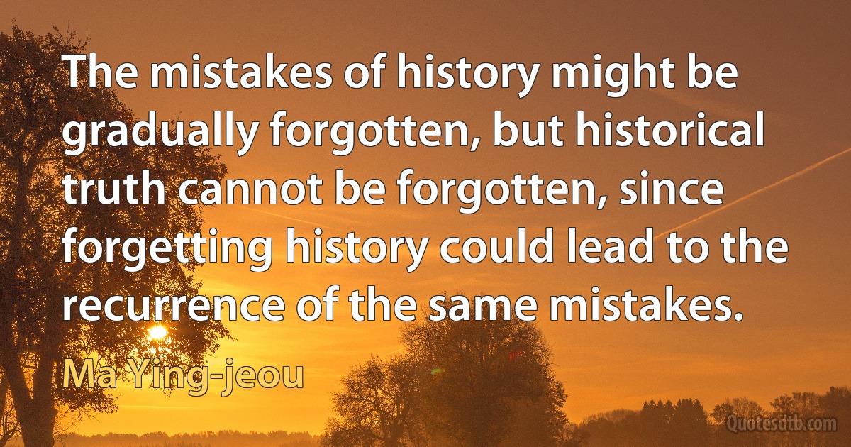 The mistakes of history might be gradually forgotten, but historical truth cannot be forgotten, since forgetting history could lead to the recurrence of the same mistakes. (Ma Ying-jeou)