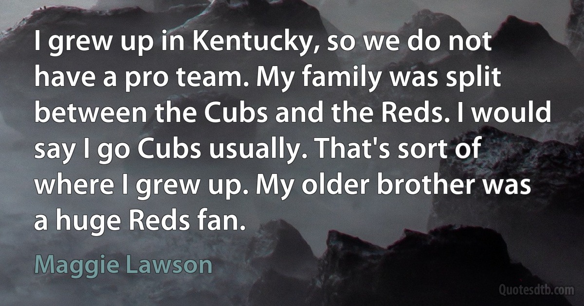 I grew up in Kentucky, so we do not have a pro team. My family was split between the Cubs and the Reds. I would say I go Cubs usually. That's sort of where I grew up. My older brother was a huge Reds fan. (Maggie Lawson)