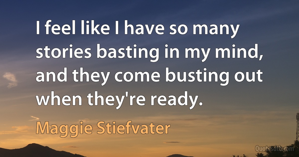 I feel like I have so many stories basting in my mind, and they come busting out when they're ready. (Maggie Stiefvater)