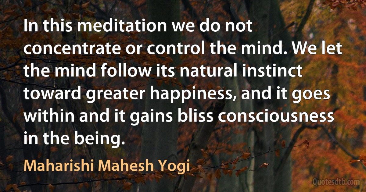 In this meditation we do not concentrate or control the mind. We let the mind follow its natural instinct toward greater happiness, and it goes within and it gains bliss consciousness in the being. (Maharishi Mahesh Yogi)