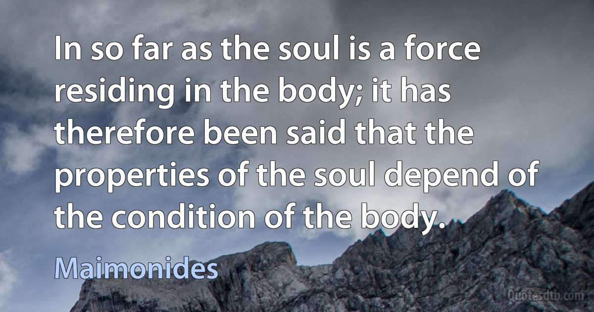 In so far as the soul is a force residing in the body; it has therefore been said that the properties of the soul depend of the condition of the body. (Maimonides)