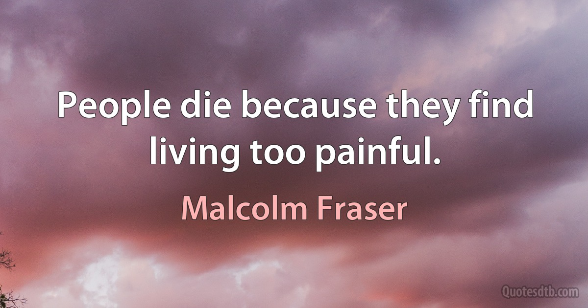 People die because they find living too painful. (Malcolm Fraser)