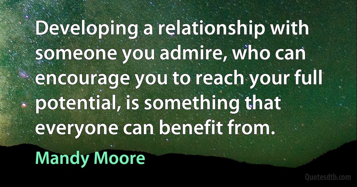 Developing a relationship with someone you admire, who can encourage you to reach your full potential, is something that everyone can benefit from. (Mandy Moore)